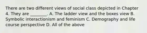 There are two different views of social class depicted in Chapter 4. They are ________. A. The ladder view and the boxes view B. Symbolic interactionism and feminism C. Demography and life course perspective D. All of the above