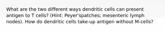 What are the two different ways dendritic cells can present antigen to T cells? (Hint: Peyer'spatches; mesenteric lymph nodes). How do dendritic cells take-up antigen without M-cells?