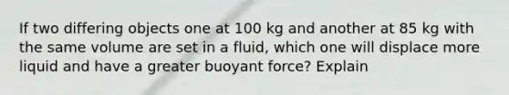 If two differing objects one at 100 kg and another at 85 kg with the same volume are set in a fluid, which one will displace more liquid and have a greater buoyant force? Explain