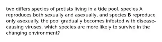 two differs species of protists living in a tide pool. species A reproduces both sexually and asexually, and species B reproduce only asexually. the pool gradually becomes infested with disease-causing viruses. which species are more likely to survive in the changing environment?