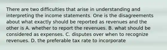 There are two difficulties that arise in understanding and interpreting the income statements. One is the disagreements about what exactly should be reported as revenues and the other is A. whether to report the revenues. B. what should be considered as expenses. C. disputes over when to recognize revenues. D. the preferable tax rate to incorporate