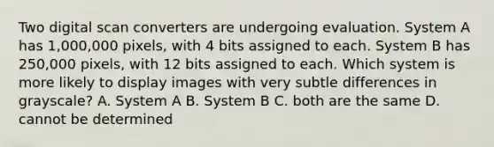 Two digital scan converters are undergoing evaluation. System A has 1,000,000 pixels, with 4 bits assigned to each. System B has 250,000 pixels, with 12 bits assigned to each. Which system is more likely to display images with very subtle differences in grayscale? A. System A B. System B C. both are the same D. cannot be determined