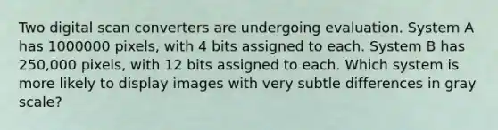 Two digital scan converters are undergoing evaluation. System A has 1000000 pixels, with 4 bits assigned to each. System B has 250,000 pixels, with 12 bits assigned to each. Which system is more likely to display images with very subtle differences in gray scale?