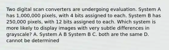 Two digital scan converters are undergoing evaluation. System A has 1,000,000 pixels, with 4 bits assigned to each. System B has 250,000 pixels, with 12 bits assigned to each. Which system is more likely to display images with very subtle differences in grayscale? A. System A B System B C. both are the same D. cannot be determined