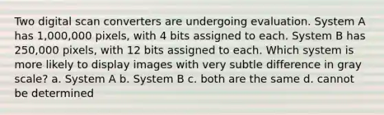 Two digital scan converters are undergoing evaluation. System A has 1,000,000 pixels, with 4 bits assigned to each. System B has 250,000 pixels, with 12 bits assigned to each. Which system is more likely to display images with very subtle difference in gray scale? a. System A b. System B c. both are the same d. cannot be determined