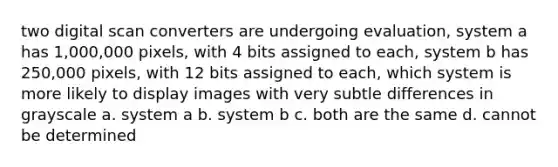 two digital scan converters are undergoing evaluation, system a has 1,000,000 pixels, with 4 bits assigned to each, system b has 250,000 pixels, with 12 bits assigned to each, which system is more likely to display images with very subtle differences in grayscale a. system a b. system b c. both are the same d. cannot be determined