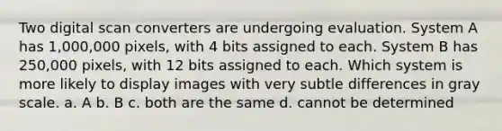 Two digital scan converters are undergoing evaluation. System A has 1,000,000 pixels, with 4 bits assigned to each. System B has 250,000 pixels, with 12 bits assigned to each. Which system is more likely to display images with very subtle differences in gray scale. a. A b. B c. both are the same d. cannot be determined