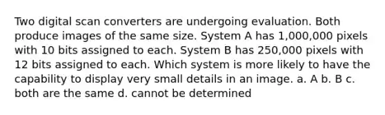 Two digital scan converters are undergoing evaluation. Both produce images of the same size. System A has 1,000,000 pixels with 10 bits assigned to each. System B has 250,000 pixels with 12 bits assigned to each. Which system is more likely to have the capability to display very small details in an image. a. A b. B c. both are the same d. cannot be determined