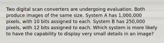 Two digital scan converters are undergoing evaluation. Both produce images of the same size. System A has 1,000,000 pixels, with 10 bits assigned to each. System B has 250,000 pixels, with 12 bits assigned to each. Which system is more likely to have the capability to display very small details in an image?