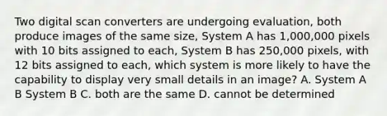 Two digital scan converters are undergoing evaluation, both produce images of the same size, System A has 1,000,000 pixels with 10 bits assigned to each, System B has 250,000 pixels, with 12 bits assigned to each, which system is more likely to have the capability to display very small details in an image? A. System A B System B C. both are the same D. cannot be determined