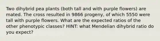 Two dihybrid pea plants (both tall and with purple flowers) are mated. The cross resulted in 9866 progeny, of which 5550 were tall with purple flowers. What are the expected ratios of the other phenotypic classes? HINT: what Mendelian dihybrid ratio do you expect?