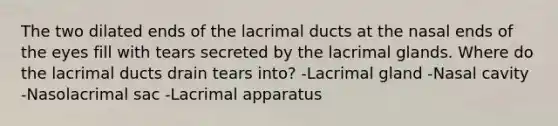 The two dilated ends of the lacrimal ducts at the nasal ends of the eyes fill with tears secreted by the lacrimal glands. Where do the lacrimal ducts drain tears into? -Lacrimal gland -Nasal cavity -Nasolacrimal sac -Lacrimal apparatus