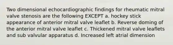 Two dimensional echocardiographic findings for rheumatic mitral valve stenosis are the following EXCEPT a. hockey stick appearance of anterior mitral valve leaflet b. Reverse doming of the anterior mitral valve leaflet c. Thickened mitral valve leaflets and sub valvular apparatus d. Increased left atrial dimension