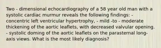 Two - dimensional echocardiography of a 58 year old man with a systolic cardiac murmur reveals the following findings: - concentric left ventricular hypertrophy, - mild -to - moderate thickening of the aortic leaflets, with decreased valvular opening. - systolic doming of the aortic leaflets on the parasternal long- axis views. What is the most likely diagnosis?