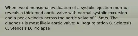 When two dimensional evaluation of a systolic ejection murmur reveals a thickened aortic valve with normal systolic excursion and a peak velocity across the aortic valve of 1.5m/s. The diagnosis is most likely aortic valve: A. Regurgitation B. Sclerosis C. Stenosis D. Prolapse