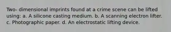 Two- dimensional imprints found at a crime scene can be lifted using: a. A silicone casting medium. b. A scanning electron lifter. c. Photographic paper. d. An electrostatic lifting device.