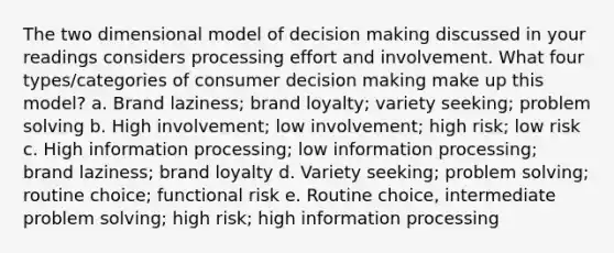 The two dimensional model of decision making discussed in your readings considers processing effort and involvement. What four types/categories of consumer decision making make up this model? a. Brand laziness; brand loyalty; variety seeking; problem solving b. High involvement; low involvement; high risk; low risk c. High information processing; low information processing; brand laziness; brand loyalty d. Variety seeking; problem solving; routine choice; functional risk e. Routine choice, intermediate problem solving; high risk; high information processing