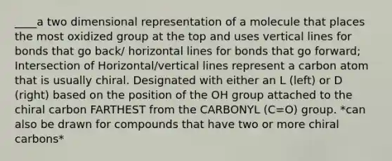 ____a two dimensional representation of a molecule that places the most oxidized group at the top and uses vertical lines for bonds that go back/ horizontal lines for bonds that go forward; Intersection of Horizontal/vertical lines represent a carbon atom that is usually chiral. Designated with either an L (left) or D (right) based on the position of the OH group attached to the chiral carbon FARTHEST from the CARBONYL (C=O) group. *can also be drawn for compounds that have two or more chiral carbons*