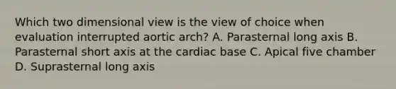 Which two dimensional view is the view of choice when evaluation interrupted aortic arch? A. Parasternal long axis B. Parasternal short axis at the cardiac base C. Apical five chamber D. Suprasternal long axis