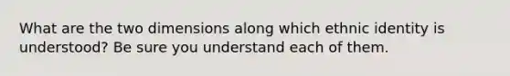 What are the two dimensions along which ethnic identity is understood? Be sure you understand each of them.