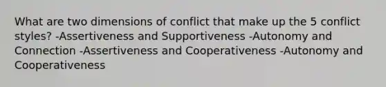 What are two dimensions of conflict that make up the 5 conflict styles? -Assertiveness and Supportiveness -Autonomy and Connection -Assertiveness and Cooperativeness -Autonomy and Cooperativeness