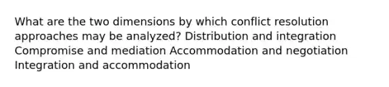 What are the two dimensions by which conflict resolution approaches may be analyzed? Distribution and integration Compromise and mediation Accommodation and negotiation Integration and accommodation