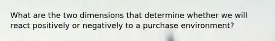 What are the two dimensions that determine whether we will react positively or negatively to a purchase environment?