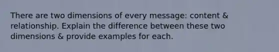 There are two dimensions of every message: content & relationship. Explain the difference between these two dimensions & provide examples for each.