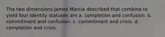 The two dimensions James Marcia described that combine to yield four identity statuses are a. completion and confusion. b. commitment and confusion. c. commitment and crisis. d. completion and crisis.