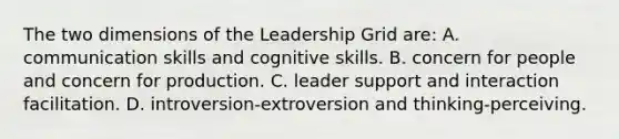 The two dimensions of the Leadership Grid are: A. communication skills and cognitive skills. B. concern for people and concern for production. C. leader support and interaction facilitation. D. introversion-extroversion and thinking-perceiving.