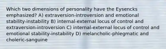 Which two dimensions of personality have the Eysencks emphasized? A) extraversion-introversion and emotional stability-instability B) internal-external locus of control and extraversion-introversion C) internal-external locus of control and emotional stability-instability D) melancholic-phlegmatic and choleric-sanguine