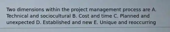 Two dimensions within the project management process are A. Technical and sociocultural B. Cost and time C. Planned and unexpected D. Established and new E. Unique and reoccurring