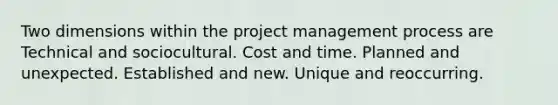 Two dimensions within the project management process are Technical and sociocultural. Cost and time. Planned and unexpected. Established and new. Unique and reoccurring.