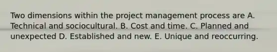 Two dimensions within the project management process are A. Technical and sociocultural. B. Cost and time. C. Planned and unexpected D. Established and new. E. Unique and reoccurring.