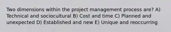 Two dimensions within the project management process are? A) Technical and sociocultural B) Cost and time C) Planned and unexpected D) Established and new E) Unique and reoccurring