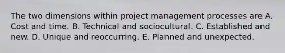 The two dimensions within project management processes are A. Cost and time. B. Technical and sociocultural. C. Established and new. D. Unique and reoccurring. E. Planned and unexpected.