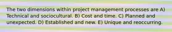 The two dimensions within project management processes are A) Technical and sociocultural. B) Cost and time. C) Planned and unexpected. D) Established and new. E) Unique and reoccurring.