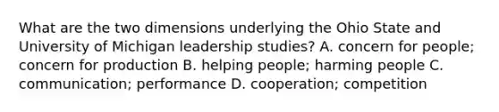 What are the two dimensions underlying the Ohio State and University of Michigan leadership studies? A. concern for people; concern for production B. helping people; harming people C. communication; performance D. cooperation; competition