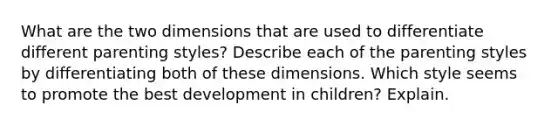 What are the two dimensions that are used to differentiate different parenting styles? Describe each of the parenting styles by differentiating both of these dimensions. Which style seems to promote the best development in children? Explain.