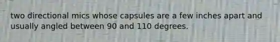 two directional mics whose capsules are a few inches apart and usually angled between 90 and 110 degrees.