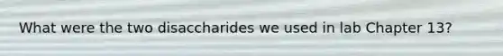 What were the two disaccharides we used in lab Chapter 13?