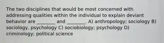 The two disciplines that would be most concerned with addressing qualities within the individual to explain deviant behavior are ________ and ________. A) anthropology; sociology B) sociology, psychology C) sociobiology; psychology D) criminology; political science