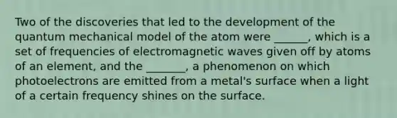 Two of the discoveries that led to the development of the quantum mechanical model of the atom were ______, which is a set of frequencies of electromagnetic waves given off by atoms of an element, and the _______, a phenomenon on which photoelectrons are emitted from a metal's surface when a light of a certain frequency shines on the surface.