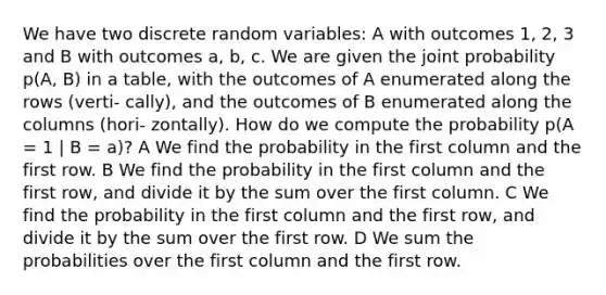 We have two discrete random variables: A with outcomes 1, 2, 3 and B with outcomes a, b, c. We are given the joint probability p(A, B) in a table, with the outcomes of A enumerated along the rows (verti- cally), and the outcomes of B enumerated along the columns (hori- zontally). How do we compute the probability p(A = 1 | B = a)? A We find the probability in the first column and the first row. B We find the probability in the first column and the first row, and divide it by the sum over the first column. C We find the probability in the first column and the first row, and divide it by the sum over the first row. D We sum the probabilities over the first column and the first row.