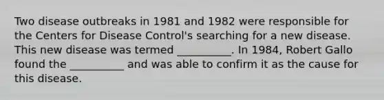 Two disease outbreaks in 1981 and 1982 were responsible for the Centers for Disease Control's searching for a new disease. This new disease was termed __________. In 1984, Robert Gallo found the __________ and was able to confirm it as the cause for this disease.