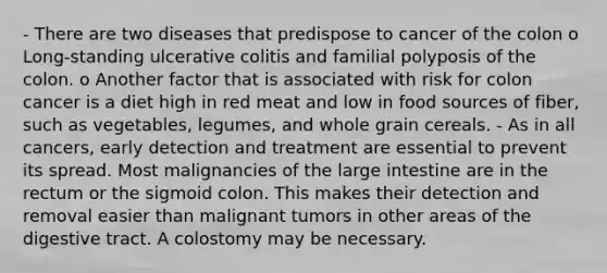 - There are two diseases that predispose to cancer of the colon o Long-standing ulcerative colitis and familial polyposis of the colon. o Another factor that is associated with risk for colon cancer is a diet high in red meat and low in food sources of fiber, such as vegetables, legumes, and whole grain cereals. - As in all cancers, early detection and treatment are essential to prevent its spread. Most malignancies of the large intestine are in the rectum or the sigmoid colon. This makes their detection and removal easier than malignant tumors in other areas of the digestive tract. A colostomy may be necessary.