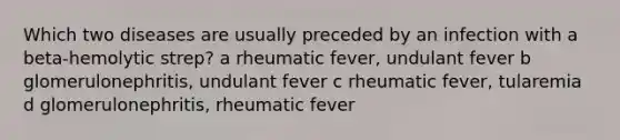 Which two diseases are usually preceded by an infection with a beta-hemolytic strep? a rheumatic fever, undulant fever b glomerulonephritis, undulant fever c rheumatic fever, tularemia d glomerulonephritis, rheumatic fever