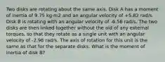 Two disks are rotating about the same axis. Disk A has a moment of inertia of 9.75 kg·m2 and an angular velocity of +5.82 rad/s. Disk B is rotating with an angular velocity of -6.56 rad/s. The two disks are then linked together without the aid of any external torques, so that they rotate as a single unit with an angular velocity of -2.96 rad/s. The axis of rotation for this unit is the same as that for the separate disks. What is the moment of inertia of disk B?