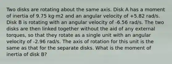 Two disks are rotating about the same axis. Disk A has a moment of inertia of 9.75 kg·m2 and an angular velocity of +5.82 rad/s. Disk B is rotating with an angular velocity of -6.56 rad/s. The two disks are then linked together without the aid of any external torques, so that they rotate as a single unit with an angular velocity of -2.96 rad/s. The axis of rotation for this unit is the same as that for the separate disks. What is the moment of inertia of disk B?