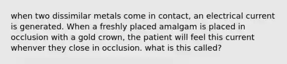 when two dissimilar metals come in contact, an electrical current is generated. When a freshly placed amalgam is placed in occlusion with a gold crown, the patient will feel this current whenver they close in occlusion. what is this called?